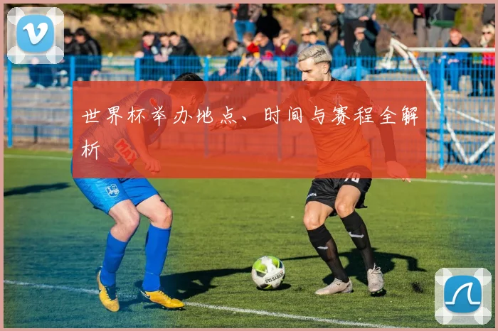 世界杯举办地点、时间与赛程全解析