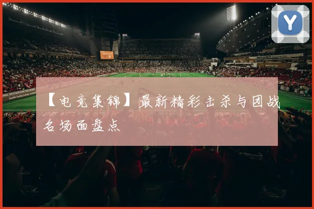 【电竞集锦】最新精彩击杀与团战名场面盘点