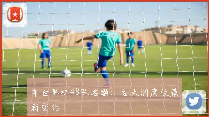 年世界杯48队名额:各大洲席位最新变化
