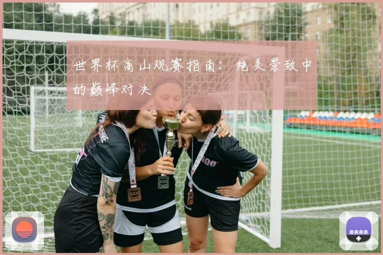 世界杯高山观赛指南:绝美景致中的巅峰对决